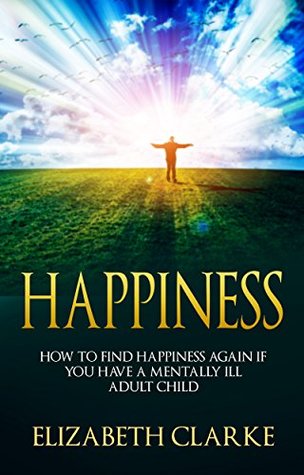 Full Download Happiness: How to Find Happiness Again if You Have a Mentally Ill Adult Child - Elizabeth Clarke file in PDF
