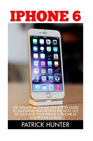 Download iPhone 6: The Ultimate Beginners Step-by-Step Guide To Mastering And Getting The Most Out Of iOS 9 And Your iPhone 6, iPhone 6s And Iphone 6s Plus! (Apple, IOS, iPhone 6/6s/6 Plus) - Patrick Hunter | ePub