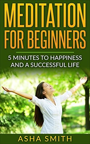 Read Online Meditation: Meditation for Beginners - 5 Minutes To Happiness And A Successful Life: How To Relieve Anxiety, Find Inner Peace And Stay Focused On Your  Yoga, Anxiety, Stress, Happiness) - Asha Smith | ePub