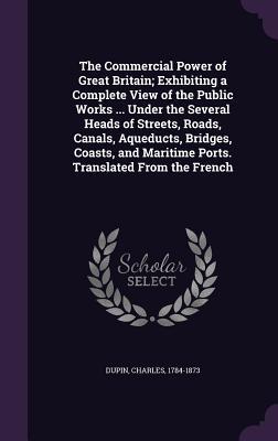 Read Online The Commercial Power of Great Britain; Exhibiting a Complete View of the Public Works  Under the Several Heads of Streets, Roads, Canals, Aqueducts, Bridges, Coasts, and Maritime Ports. Translated from the French - Charles Dupin | PDF