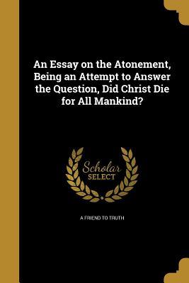 Full Download An Essay on the Atonement, Being an Attempt to Answer the Question, Did Christ Die for All Mankind? - A Friend to Truth file in PDF