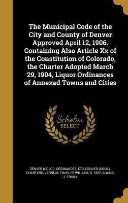 Read Online The Municipal Code of the City and County of Denver Approved April 12, 1906. Containing Also Article XX of the Constitution of Colorado, the Charter Adopted March 29, 1904, Liquor Ordinances of Annexed Towns and Cities - Etc Denver (Colo ) Ordinances file in ePub