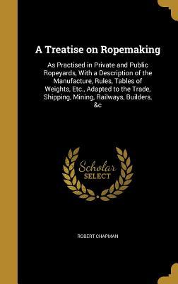 Read A Treatise on Ropemaking: As Practised in Private and Public Ropeyards, with a Description of the Manufacture, Rules, Tables of Weights, Etc., Adapted to the Trade, Shipping, Mining, Railways, Builders, &C - Robert Chapman | PDF