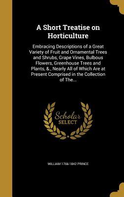 Read A Short Treatise on Horticulture: Embracing Descriptions of a Great Variety of Fruit and Ornamental Trees and Shrubs, Grape Vines, Bulbous Flowers, Greenhouse Trees and Plants, &., Nearly All of Which Are at Present Comprised in the Collection of The - William Prince file in PDF