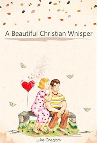 Download A Beautiful Christian Whisper: How Faith Is Healing A Hardened Heart, Bring Romance Stories In Relationships And The Bible In My Living Life - Luke Gregory | PDF