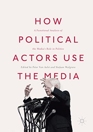 Read Online How Political Actors Use the Media: A Functional Analysis of the Media’s Role in Politics - Peter Van Aelst | PDF