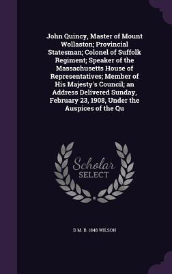 Full Download John Quincy, Master of Mount Wollaston; Provincial Statesman; Colonel of Suffolk Regiment; Speaker of the Massachusetts House of Representatives; Member of His Majesty's Council; An Address Delivered Sunday, February 23, 1908, Under the Auspices of the Qu - D M B 1848 Wilson file in PDF