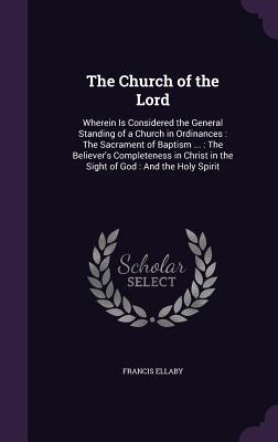 Read The Church of the Lord: Wherein Is Considered the General Standing of a Church in Ordinances: The Sacrament of Baptism : The Believer's Completeness in Christ in the Sight of God: And the Holy Spirit - Francis Ellaby file in ePub