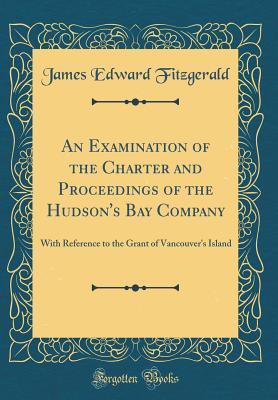 Download An Examination of the Charter and Proceedings of the Hudson's Bay Company: With Reference to the Grant of Vancouver's Island (Classic Reprint) - James Edward Fitzgerald | PDF