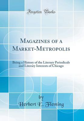 Read Online Magazines of a Market-Metropolis: Being a History of the Literary Periodicals and Literary Interests of Chicago (Classic Reprint) - Herbert Easton Fleming file in PDF