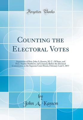 Read Counting the Electoral Votes: Arguments of Hon. John A. Kasson, M. C., of Iowa, and Hon. Stanley Matthews, (of Counsel, ) Before the Electoral Commission, in the Supreme Court Room, February 2 and 3, 1877 (Classic Reprint) - John A. Kasson file in PDF