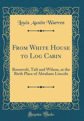 Read From White House to Log Cabin: Roosevelt, Taft and Wilson, at the Birth Place of Abraham Lincoln (Classic Reprint) - Louis A. Warren | PDF