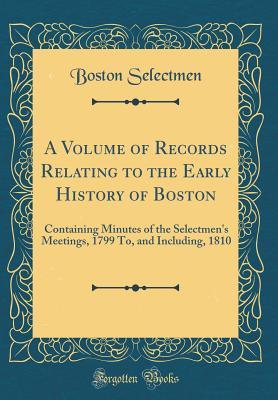 Read Online A Volume of Records Relating to the Early History of Boston: Containing Minutes of the Selectmen's Meetings, 1799 To, and Including, 1810 (Classic Reprint) - Boston Selectmen | ePub