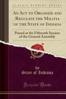 Read Online An ACT to Organize and Regulate the Militia of the State of Indiana: Passed at the Fifteenth Session of the General Assembly (Classic Reprint) - State of Indiana | PDF