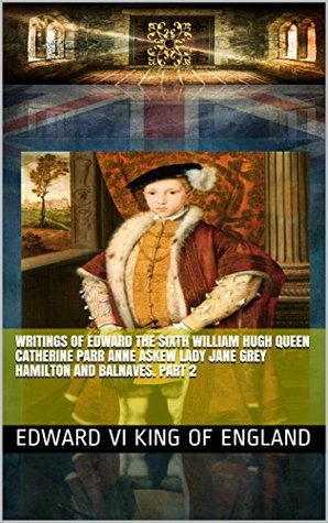 Read Online Writings of Edward the Sixth William Hugh Queen Catherine Parr Anne Askew Lady Jane Grey Hamilton and Balnaves. Part 2 (History of British Royalty Book 89) - Edward VI King of England file in ePub