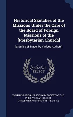 Read Online Historical Sketches of the Missions Under the Care of the Board of Foreign Missions of the [Presbyterian Church]: [A Series of Tracts by Various Authors] - Woman's Foreign Missionary Society of T | PDF