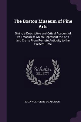Download The Boston Museum of Fine Arts: Giving a Descriptive and Critcal Account of Its Treasures; Which Represent the Arts and Crafts from Remote Antiquity to the Present Time - Julia Wolf Gibbs De Addison | PDF