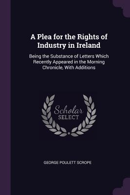 Full Download A Plea for the Rights of Industry in Ireland: Being the Substance of Letters Which Recently Appeared in the Morning Chronicle, with Additions - George Poulett Scrope | ePub