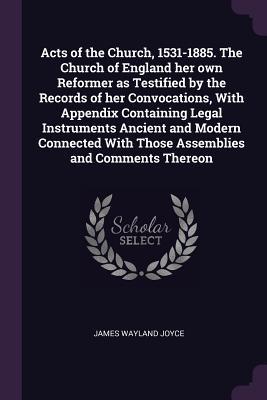 Read Online Acts of the Church, 1531-1885. the Church of England Her Own Reformer as Testified by the Records of Her Convocations, with Appendix Containing Legal Instruments Ancient and Modern Connected with Those Assemblies and Comments Thereon - James Wayland Joyce file in ePub