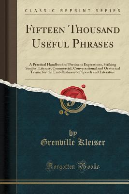 Read Fifteen Thousand Useful Phrases: A Practical Handbook of Pertinent Expressions, Striking Similes, Literary, Commercial, Conversational and Oratorical Terms, for the Embellishment of Speech and Literature, and the Improvement of the Vocabulary - Grenville Kleiser file in ePub