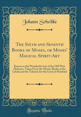 Full Download The Sixth and Seventh Books of Moses, or Moses' Magical Spirit-Art: Known as the Wonderful Arts of the Old Wise Hebrews, Taken from the Mosaic Books of the Cabala and the Talmud, for the Good of Mankind (Classic Reprint) - Johann Scheible file in ePub