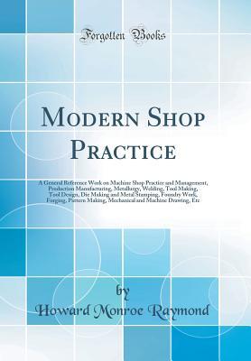 Full Download Modern Shop Practice: A General Reference Work on Machine Shop Practice and Management, Production Manufacturing, Metallurgy, Welding, Tool Making, Tool Design, Die Making and Metal Stamping, Foundry Work, Forging, Pattern Making, Mechanical and Machine D - Howard Monroe Raymond | PDF
