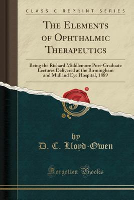 Full Download The Elements of Ophthalmic Therapeutics: Being the Richard Middlemore Post-Graduate Lectures Delivered at the Birmingham and Midland Eye Hospital, 1889 (Classic Reprint) - D.C. Lloyd-Owen | ePub