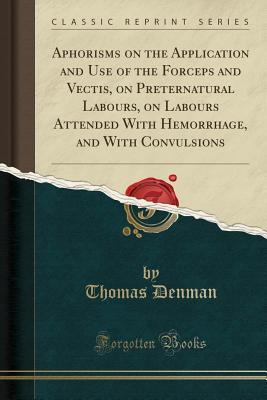 Read Online Aphorisms on the Application and Use of the Forceps and Vectis, on Preternatural Labours, on Labours Attended with Hemorrhage, and with Convulsions (Classic Reprint) - Thomas Denman | PDF