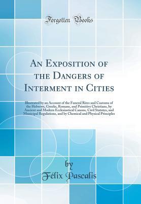 Full Download An Exposition of the Dangers of Interment in Cities: Illustrated by an Account of the Funeral Rites and Customs of the Hebrews, Greeks, Romans, and Primitive Christians, by Ancient and Modern Ecclesiastical Canons, Civil Statutes, and Municipal Regulation - Félix Pascalis | PDF