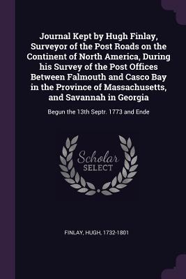 Download Journal Kept by Hugh Finlay, Surveyor of the Post Roads on the Continent of North America, During His Survey of the Post Offices Between Falmouth and Casco Bay in the Province of Massachusetts, and Savannah in Georgia: Begun the 13th Septr. 1773 and Ende - Hugh Finlay file in PDF