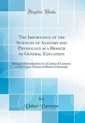 Full Download The Importance of the Sciences of Anatomy and Physiology as a Branch of General Education: Being an Introduction to a Course of Lectures to the Upper Classes in Brown University (Classic Reprint) - Usher Parsons file in ePub