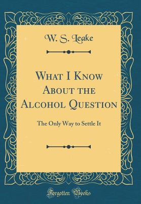 Read What I Know about the Alcohol Question: The Only Way to Settle It (Classic Reprint) - W S Leake file in PDF