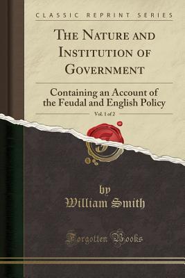 Full Download The Nature and Institution of Government, Vol. 1 of 2: Containing an Account of the Feudal and English Policy (Classic Reprint) - William Smith | PDF