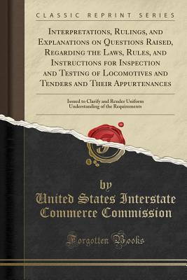 Read Interpretations, Rulings, and Explanations on Questions Raised, Regarding the Laws, Rules, and Instructions for Inspection and Testing of Locomotives and Tenders and Their Appurtenances: Issued to Clarify and Render Uniform Understanding of the Requiremen - United States Interstate Com Commission file in ePub