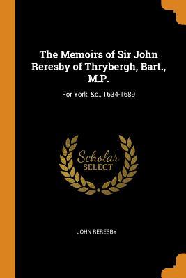 Full Download The Memoirs of Sir John Reresby of Thrybergh, Bart., M.P.: For York, &c., 1634-1689 - John Reresby | ePub