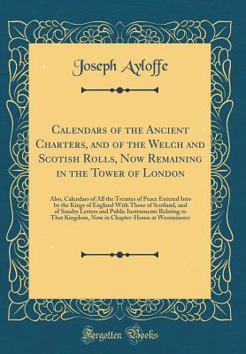 Read Calendars of the Ancient Charters, and of the Welch and Scotish Rolls, Now Remaining in the Tower of London: Also, Calendars of All the Treaties of Peace Entered Into by the Kings of England with Those of Scotland, and of Sundry Letters and Public Instrum - Joseph Ayloffe | ePub