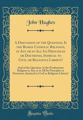 Read A Discussion of the Question, Is the Roman Catholic Religion, in Any or in All Its Principles or Doctrines, Inimical to Civil or Religious Liberty?: And of the Question, Is the Presbyterian Religion in Any or in All Its Principles or Doctrines, Inimical T - John Hughes file in PDF
