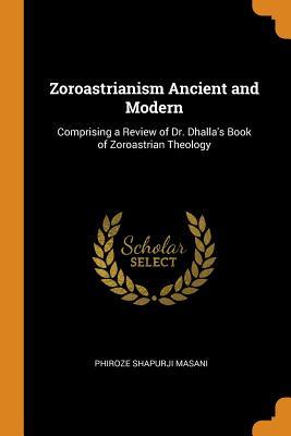 Read Online Zoroastrianism Ancient and Modern: Comprising a Review of Dr. Dhalla's Book of Zoroastrian Theology - Phiroze Shapurji Masani | PDF