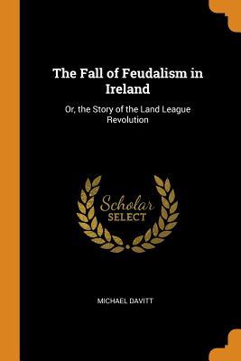 Full Download The Fall of Feudalism in Ireland: Or, the Story of the Land League Revolution - Michael Davitt | PDF