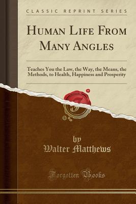 Read Online Human Life from Many Angles: Teaches You the Law, the Way, the Means, the Methods, to Health, Happiness and Prosperity (Classic Reprint) - Walter Matthews | PDF